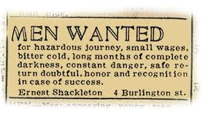 Men wanted for hazardous journey, small wages, bitter cold, long months of complete darkness, constant danger, safe return doubtful, honor and recognition in case of success. — Ernest Shackleton